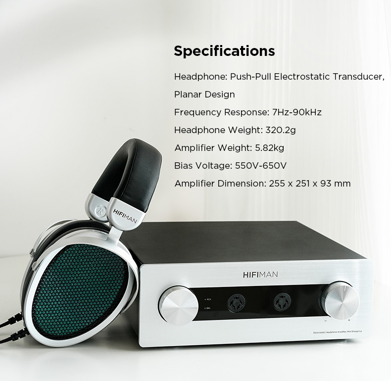 Specifications:

Headphone: Push-Pull Electrostatic Transducer, Planar Design

Frequency Response: 7Hz-90kHz

Headphone Weight: 320.2g

Amplifier Weight: 5.82kg

Bias Voltage: 550V-650V

Amplifier dimension: 255mm x 251mm x 93mm