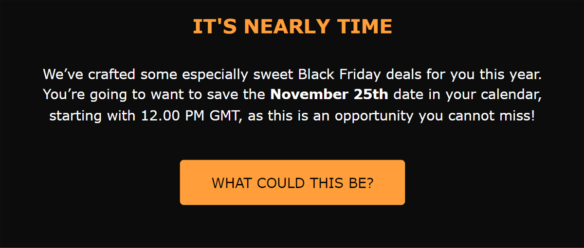 IT'S NEARLY TIME
We’ve crafted some especially sweet Black Friday deals for you this year. You’re going to want to save the November 25th date in your calendar, starting with 12.00 PM GMT, as this is an opportunity you cannot miss!
WHAT COULD THIS BE?